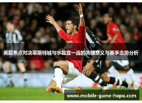 英超焦点对决莱斯特城与水晶宫一战的关键意义与赛季走势分析