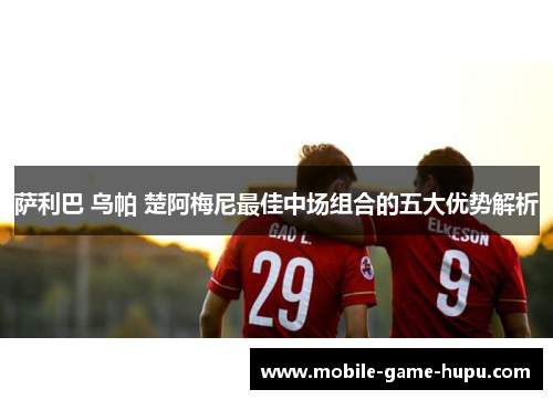 萨利巴 乌帕 楚阿梅尼最佳中场组合的五大优势解析