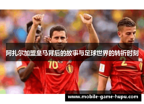 阿扎尔加盟皇马背后的故事与足球世界的转折时刻